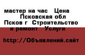 мастер на час › Цена ­ 300 - Псковская обл., Псков г. Строительство и ремонт » Услуги   